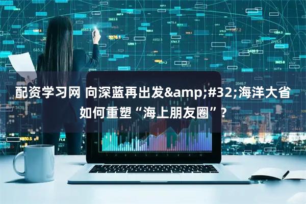 配资学习网 向深蓝再出发&#32;海洋大省如何重塑“海上朋友圈”？