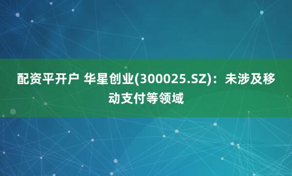 配资平开户 华星创业(300025.SZ)：未涉及移动支付等领域