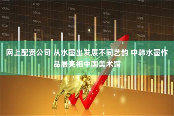 网上配资公司 从水墨出发展不同艺韵 中韩水墨作品展亮相中国美术馆
