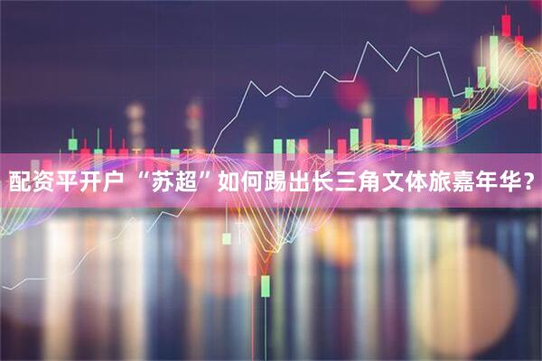 配资平开户 “苏超”如何踢出长三角文体旅嘉年华？