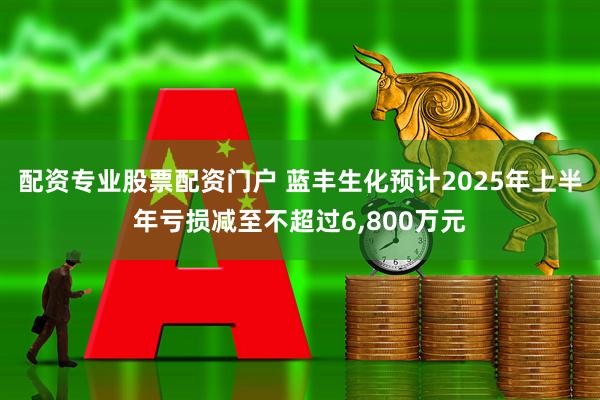 配资专业股票配资门户 蓝丰生化预计2025年上半年亏损减至不超过6,800万元