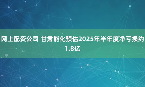 网上配资公司 甘肃能化预估2025年半年度净亏损约1.8亿