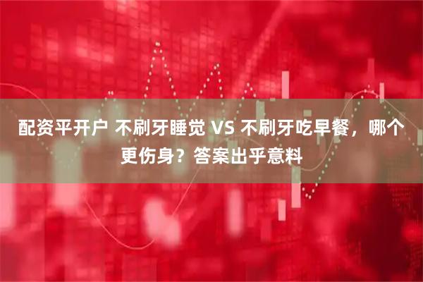 配资平开户 不刷牙睡觉 VS 不刷牙吃早餐，哪个更伤身？答案出乎意料