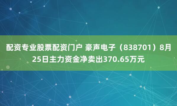 配资专业股票配资门户 豪声电子（838701）8月25日主力资金净卖出370.65万元