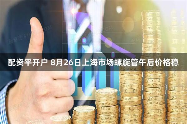 配资平开户 8月26日上海市场螺旋管午后价格稳