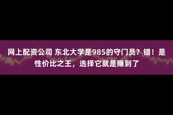 网上配资公司 东北大学是985的守门员？错！是性价比之王，选择它就是赚到了