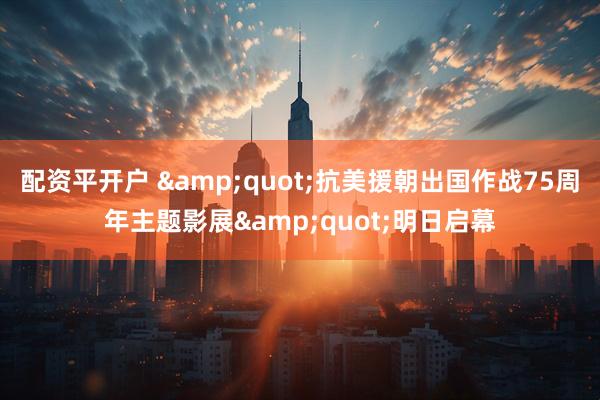 配资平开户 &quot;抗美援朝出国作战75周年主题影展&quot;明日启幕