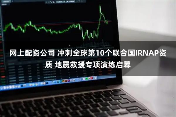 网上配资公司 冲刺全球第10个联合国IRNAP资质 地震救援专项演练启幕