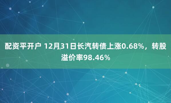 配资平开户 12月31日长汽转债上涨0.68%，转股溢价率98.46%
