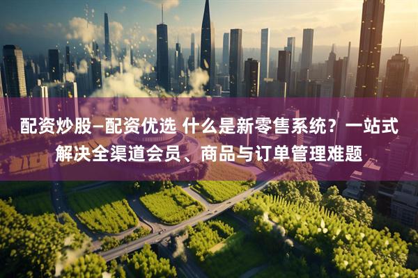 配资炒股—配资优选 什么是新零售系统？一站式解决全渠道会员、商品与订单管理难题