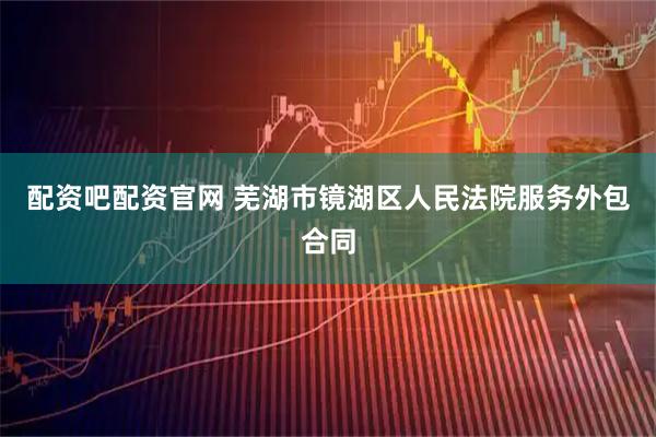 配资吧配资官网 芜湖市镜湖区人民法院服务外包合同