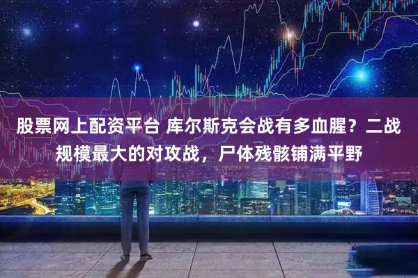 股票网上配资平台 库尔斯克会战有多血腥？二战规模最大的对攻战，尸体残骸铺满平野